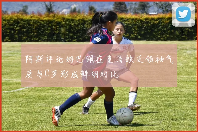 阿斯评论姆巴佩在皇马缺乏领袖气质与C罗形成鲜明对比