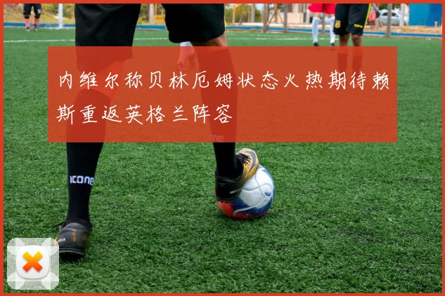 内维尔称贝林厄姆状态火热期待赖斯重返英格兰阵容