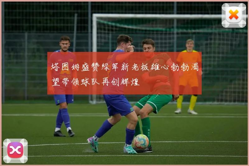 塔图姆盛赞绿军新老板雄心勃勃渴望带领球队再创辉煌