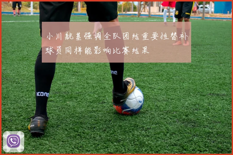 小川航基强调全队团结重要性替补球员同样能影响比赛结果
