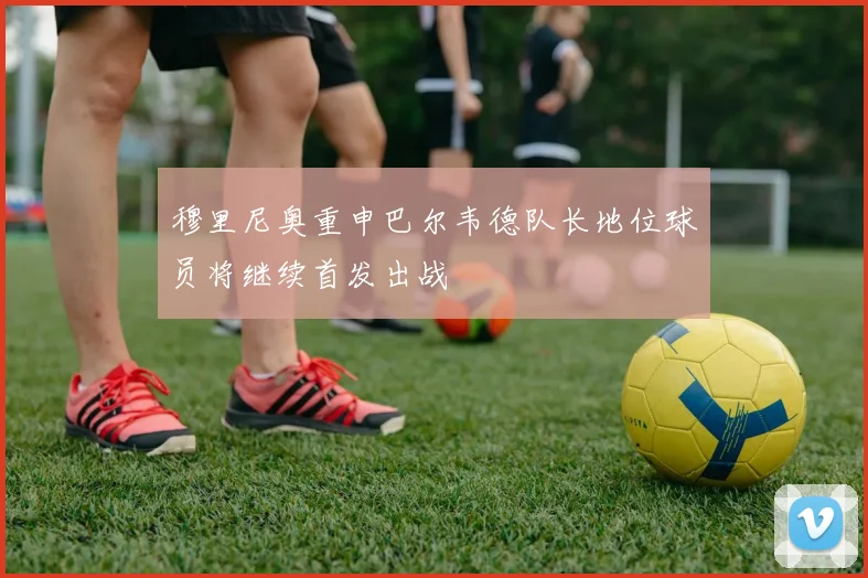 穆里尼奥重申巴尔韦德队长地位球员将继续首发出战