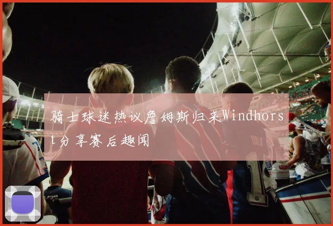 骑士球迷热议詹姆斯归来Windhorst分享赛后趣闻