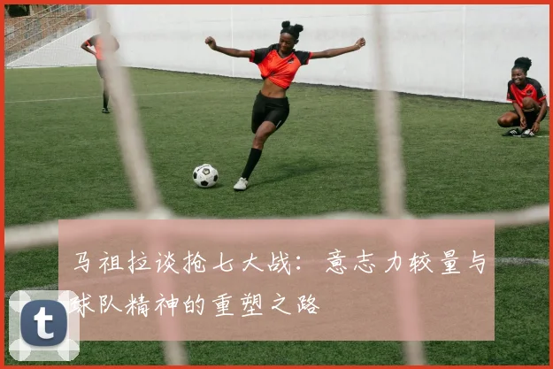 马祖拉谈抢七大战：意志力较量与球队精神的重塑之路