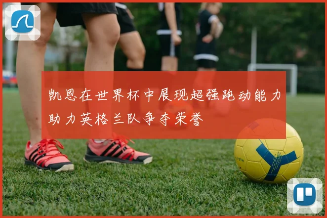 凯恩在世界杯中展现超强跑动能力助力英格兰队争夺荣誉