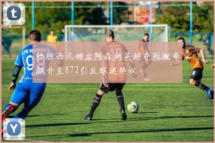 险胜西汉姆后阿森纳英超夺冠概率飙升至872引发球迷热议
