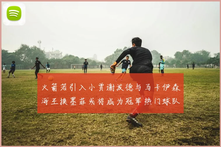 火箭若引入小贾谢泼德与马卡伊森海王换墨菲或将成为冠军热门球队