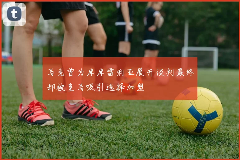 马竞曾为库库雷利亚展开谈判最终却被皇马吸引选择加盟