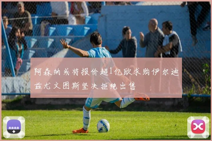 阿森纳或将报价超1亿欧求购伊尔迪兹尤文图斯坚决拒绝出售
