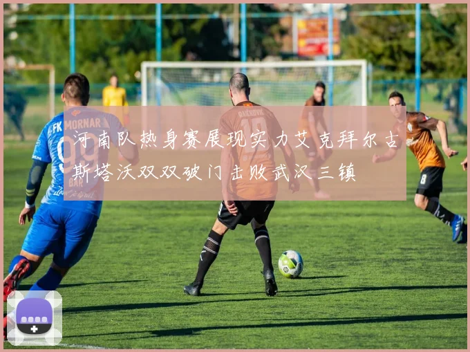 河南队热身赛展现实力艾克拜尔古斯塔沃双双破门击败武汉三镇